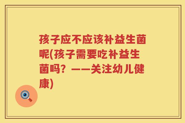 孩子应不应该补益生菌呢(孩子需要吃补益生菌吗？——关注幼儿健康)