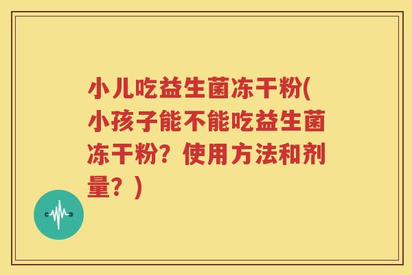 小儿吃益生菌冻干粉(小孩子能不能吃益生菌冻干粉？使用方法和剂量？)