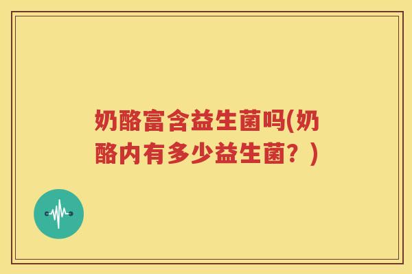 奶酪富含益生菌吗(奶酪内有多少益生菌？)