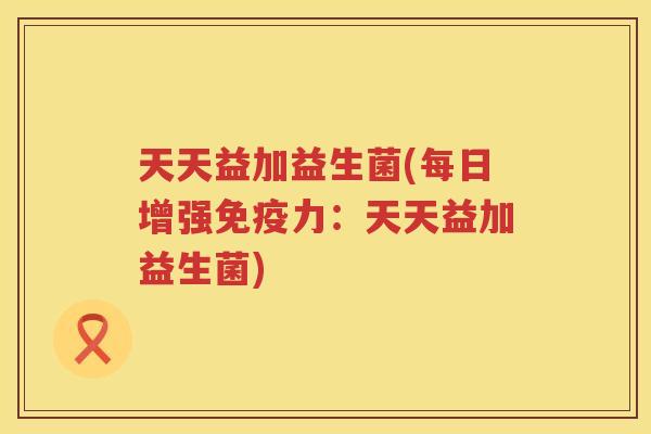 天天益加益生菌(每日增强免疫力：天天益加益生菌)