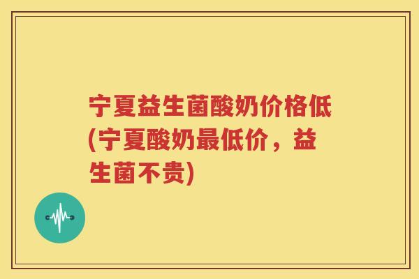 宁夏益生菌酸奶价格低(宁夏酸奶最低价，益生菌不贵)