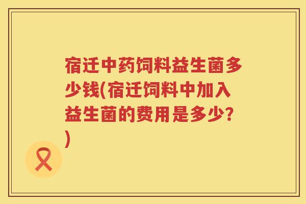 宿迁中药饲料益生菌多少钱(宿迁饲料中加入益生菌的费用是多少？)
