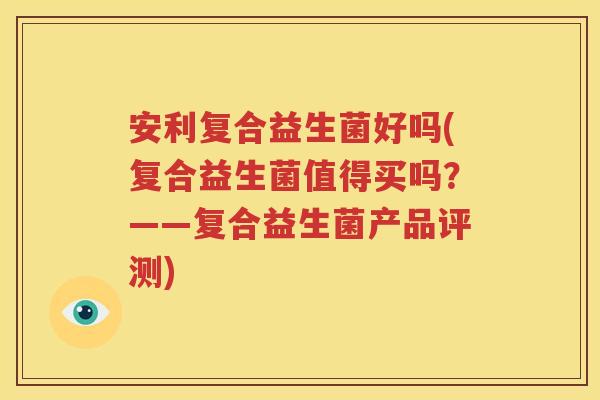 安利复合益生菌好吗(复合益生菌值得买吗？——复合益生菌产品评测)