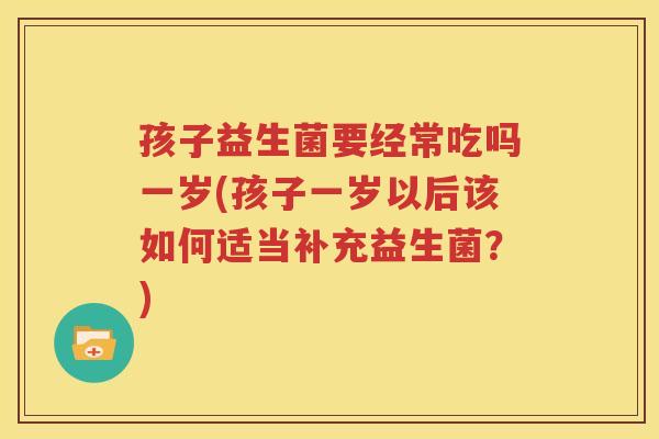 孩子益生菌要经常吃吗一岁(孩子一岁以后该如何适当补充益生菌？)