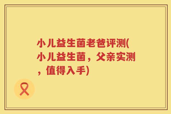 小儿益生菌老爸评测(小儿益生菌，父亲实测，值得入手)