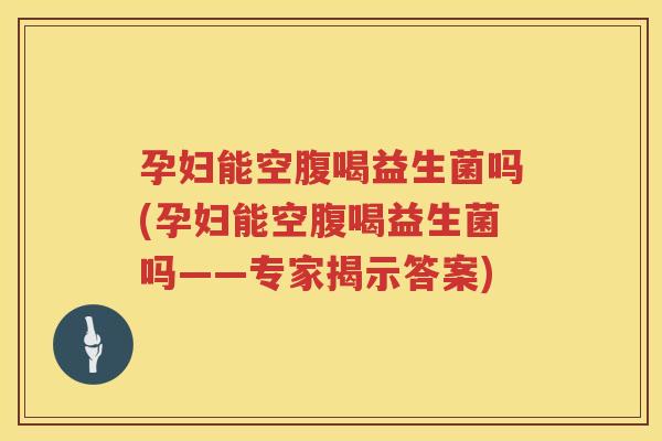 孕妇能空腹喝益生菌吗(孕妇能空腹喝益生菌吗——专家揭示答案)