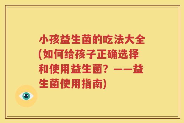 小孩益生菌的吃法大全(如何给孩子正确选择和使用益生菌？——益生菌使用指南)