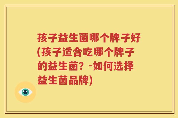 孩子益生菌哪个牌子好(孩子适合吃哪个牌子的益生菌？-如何选择益生菌品牌)