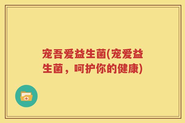宠吾爱益生菌(宠爱益生菌，呵护你的健康)
