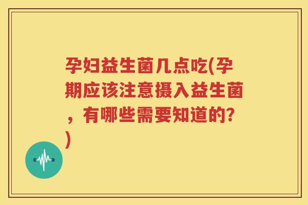 孕妇益生菌几点吃(孕期应该注意摄入益生菌，有哪些需要知道的？)