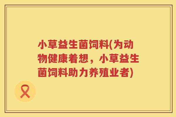 小草益生菌饲料(为动物健康着想，小草益生菌饲料助力养殖业者)
