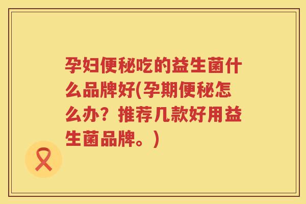 孕妇便秘吃的益生菌什么品牌好(孕期便秘怎么办？推荐几款好用益生菌品牌。)