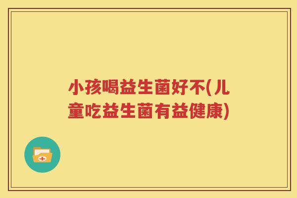 小孩喝益生菌好不(儿童吃益生菌有益健康)