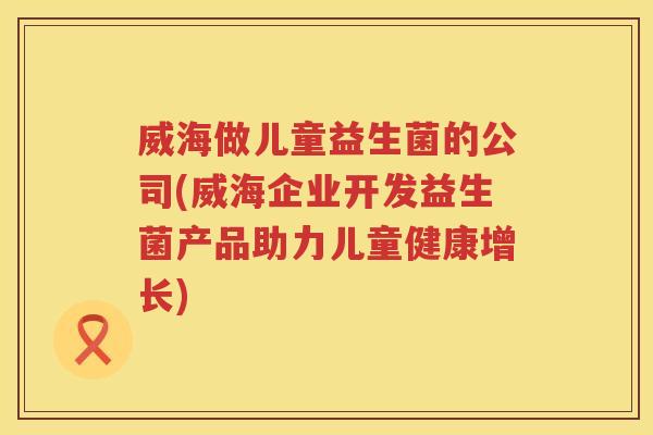 威海做儿童益生菌的公司(威海企业开发益生菌产品助力儿童健康增长)