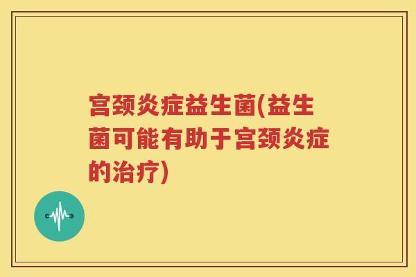 宫颈炎症益生菌(益生菌可能有助于宫颈炎症的治疗)