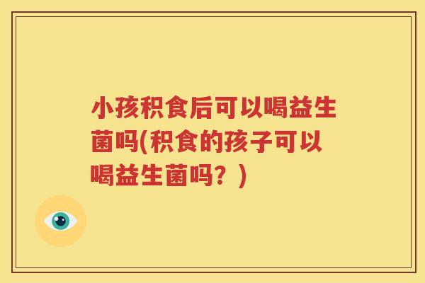 小孩积食后可以喝益生菌吗(积食的孩子可以喝益生菌吗？)