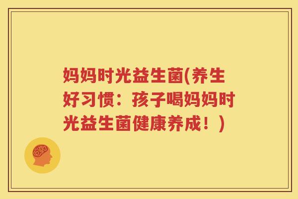 妈妈时光益生菌(养生好习惯：孩子喝妈妈时光益生菌健康养成！)