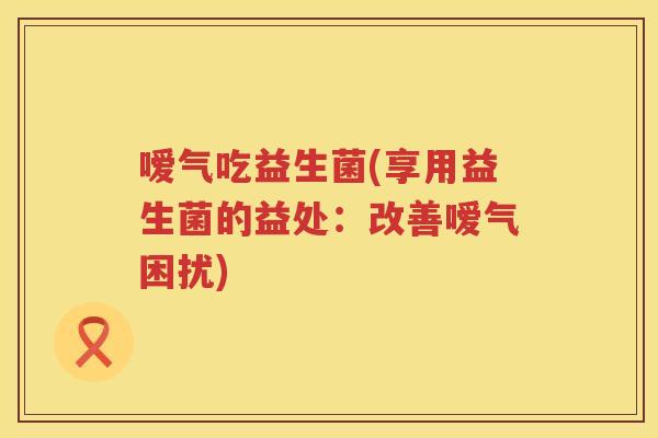嗳气吃益生菌(享用益生菌的益处：改善嗳气困扰)