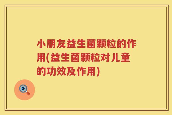 小朋友益生菌颗粒的作用(益生菌颗粒对儿童的功效及作用)