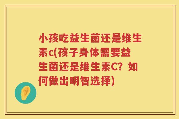 小孩吃益生菌还是维生素c(孩子身体需要益生菌还是维生素C？如何做出明智选择)