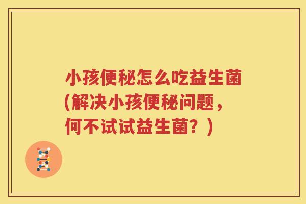 小孩便秘怎么吃益生菌(解决小孩便秘问题，何不试试益生菌？)