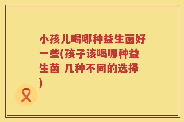 小孩儿喝哪种益生菌好一些(孩子该喝哪种益生菌 几种不同的选择)