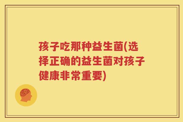 孩子吃那种益生菌(选择正确的益生菌对孩子健康非常重要)
