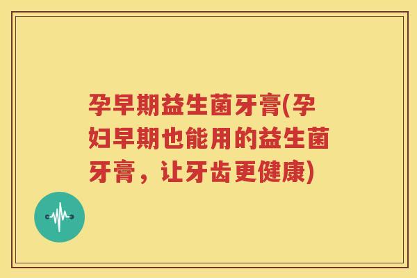 孕早期益生菌牙膏(孕妇早期也能用的益生菌牙膏，让牙齿更健康)
