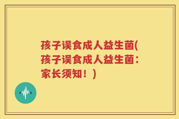 孩子误食成人益生菌(孩子误食成人益生菌：家长须知！)