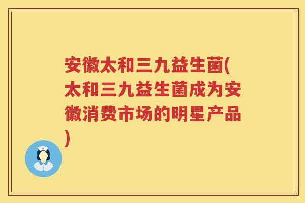 安徽太和三九益生菌(太和三九益生菌成为安徽消费市场的明星产品)