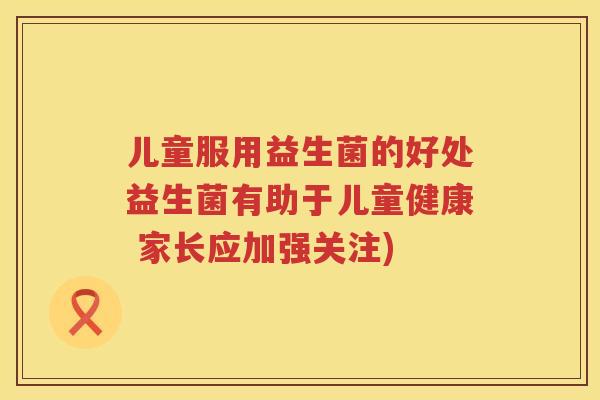 儿童服用益生菌的好处益生菌有助于儿童健康 家长应加强关注)