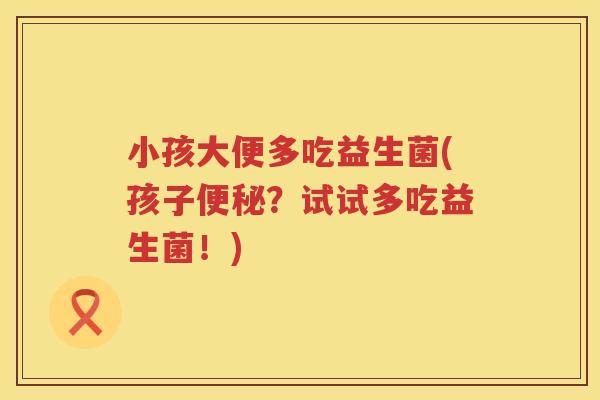 小孩大便多吃益生菌(孩子便秘？试试多吃益生菌！)
