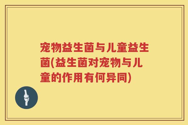 宠物益生菌与儿童益生菌(益生菌对宠物与儿童的作用有何异同)