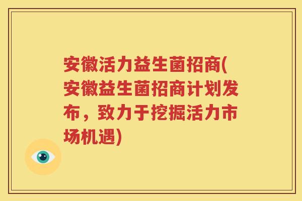安徽活力益生菌招商(安徽益生菌招商计划发布，致力于挖掘活力市场机遇)