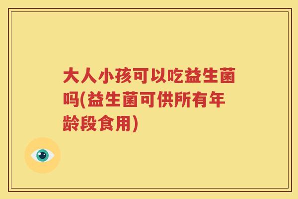 大人小孩可以吃益生菌吗(益生菌可供所有年龄段食用)