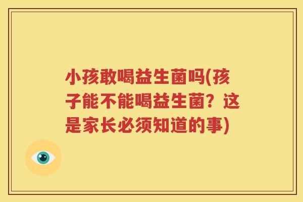 小孩敢喝益生菌吗(孩子能不能喝益生菌？这是家长必须知道的事)