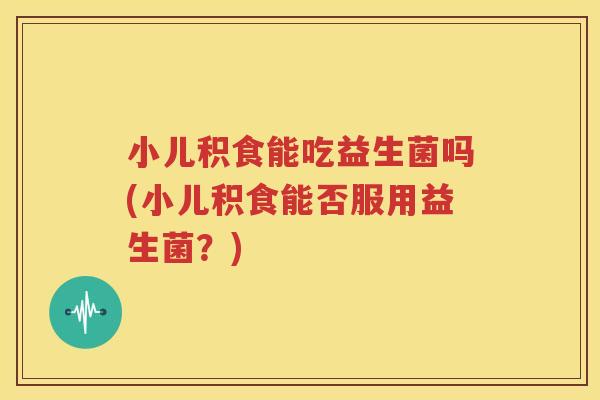 小儿积食能吃益生菌吗(小儿积食能否服用益生菌？)