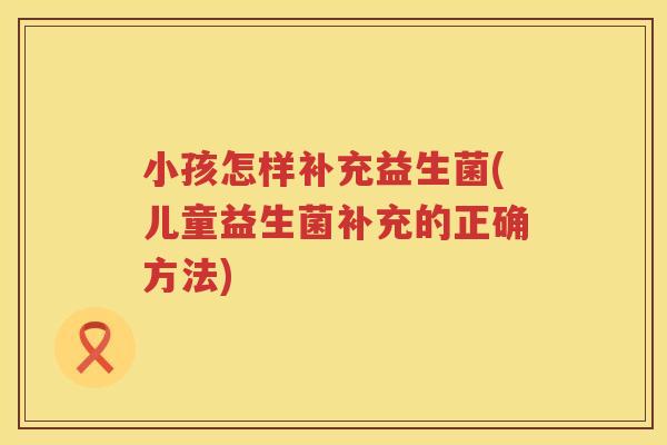 小孩怎样补充益生菌(儿童益生菌补充的正确方法)