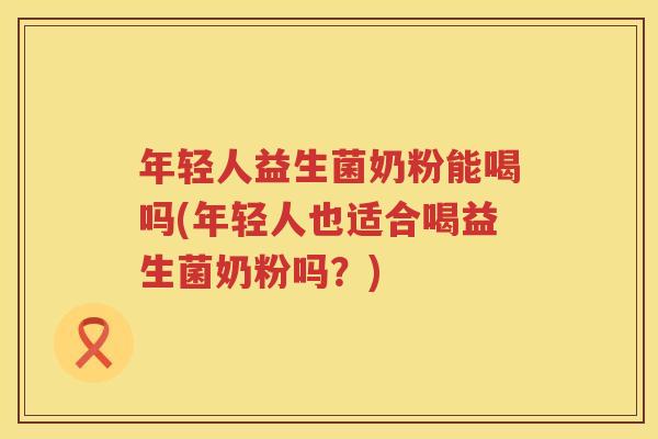 年轻人益生菌奶粉能喝吗(年轻人也适合喝益生菌奶粉吗？)