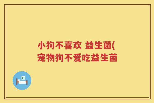 小狗不喜欢 益生菌(宠物狗不爱吃益生菌