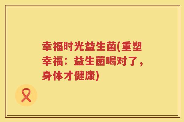 幸福时光益生菌(重塑幸福：益生菌喝对了，身体才健康)