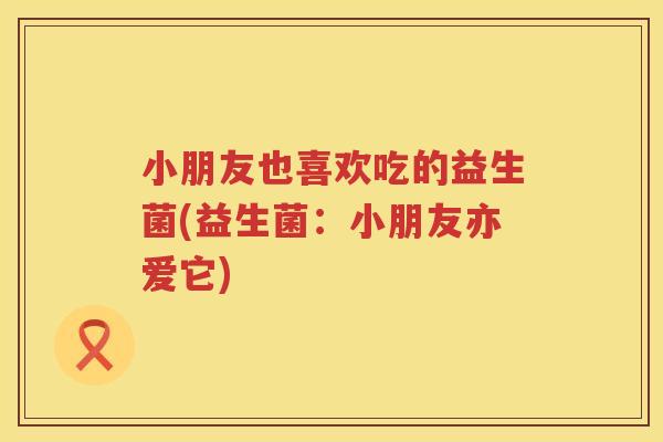 小朋友也喜欢吃的益生菌(益生菌：小朋友亦爱它)