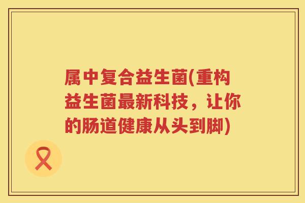 属中复合益生菌(重构益生菌最新科技，让你的肠道健康从头到脚)