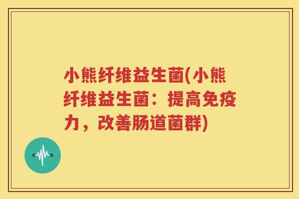 小熊纤维益生菌(小熊纤维益生菌：提高免疫力，改善肠道菌群)