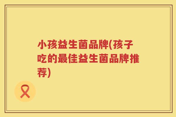 小孩益生菌品牌(孩子吃的最佳益生菌品牌推荐)