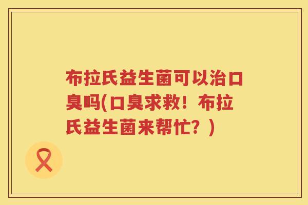 布拉氏益生菌可以治口臭吗(口臭求救！布拉氏益生菌来帮忙？)
