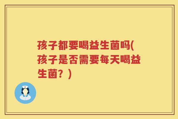 孩子都要喝益生菌吗(孩子是否需要每天喝益生菌？)