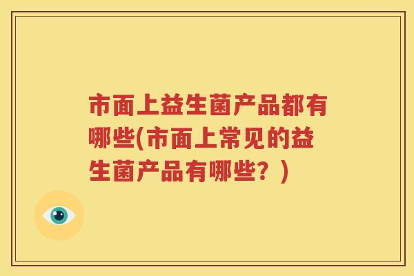 市面上益生菌产品都有哪些(市面上常见的益生菌产品有哪些？)