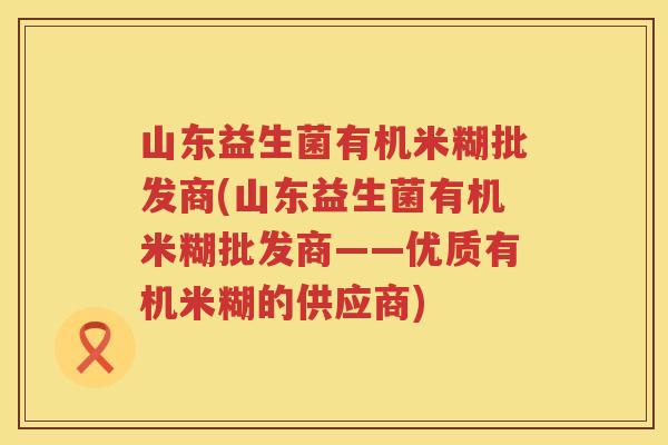 山东益生菌有机米糊批发商(山东益生菌有机米糊批发商——优质有机米糊的供应商)