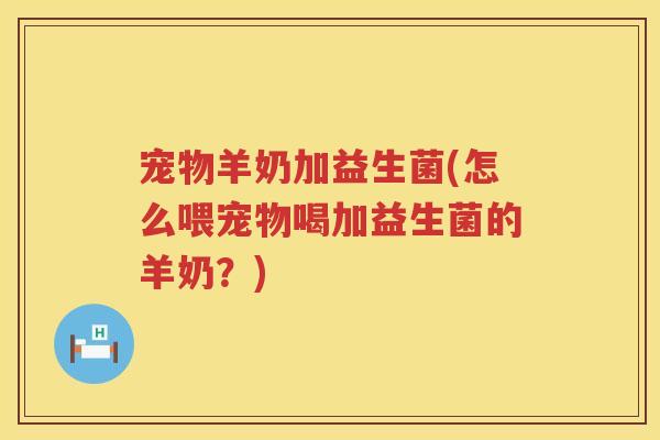 宠物羊奶加益生菌(怎么喂宠物喝加益生菌的羊奶？)